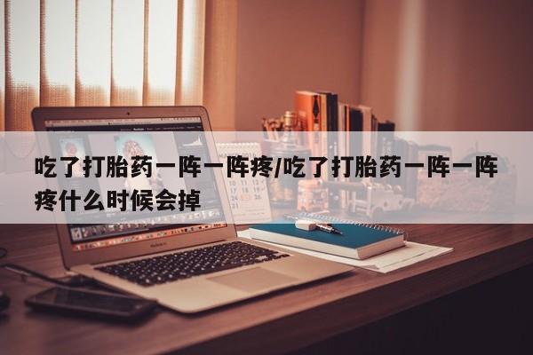 卖打胎药的微信吃了打胎药一阵一阵疼/吃了打胎药一阵一阵疼什么时候会掉