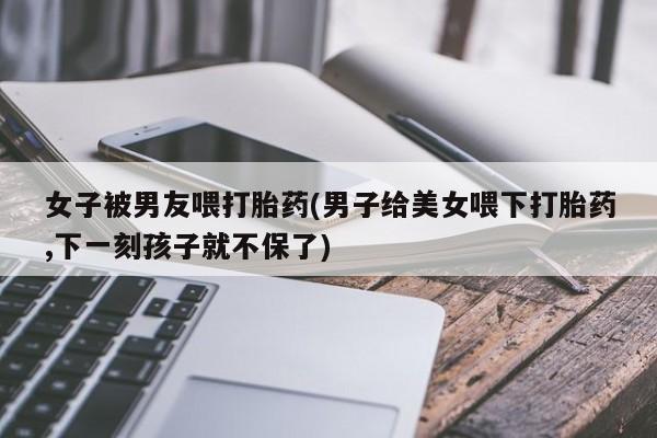 卖打胎药的微信女子被男友喂打胎药(男子给美女喂下打胎药,下一刻孩子就不保了)