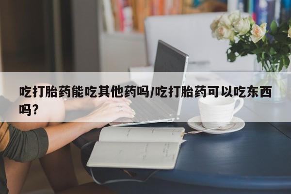 卖打胎药的微信吃打胎药能吃其他药吗/吃打胎药可以吃东西吗?