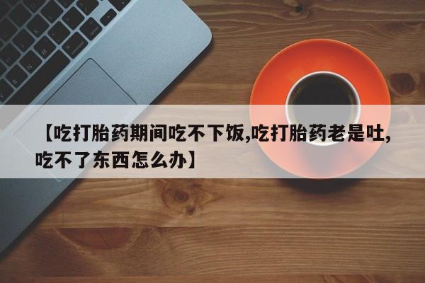 卖打胎药的微信【吃打胎药期间吃不下饭,吃打胎药老是吐,吃不了东西怎么办】