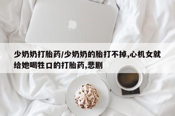 卖打胎药的微信少奶奶打胎药/少奶奶的胎打不掉,心机女就给她喝牲口的打胎药,悲剧