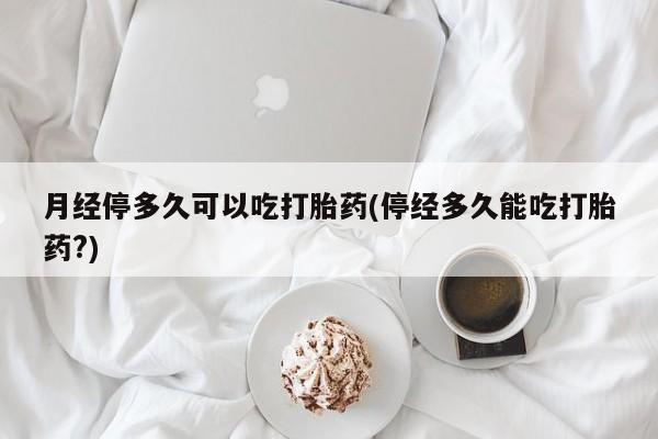 卖打胎药的微信月经停多久可以吃打胎药(停经多久能吃打胎药?)