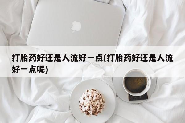 卖打胎药的微信打胎药好还是人流好一点(打胎药好还是人流好一点呢)