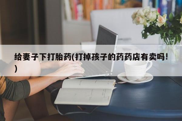 卖打胎药的微信给妻子下打胎药(打掉孩子的药药店有卖吗!)