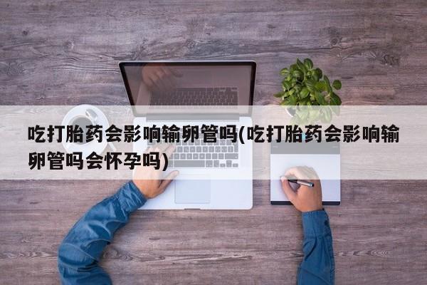 卖打胎药的微信吃打胎药会影响输卵管吗(吃打胎药会影响输卵管吗会怀孕吗)
