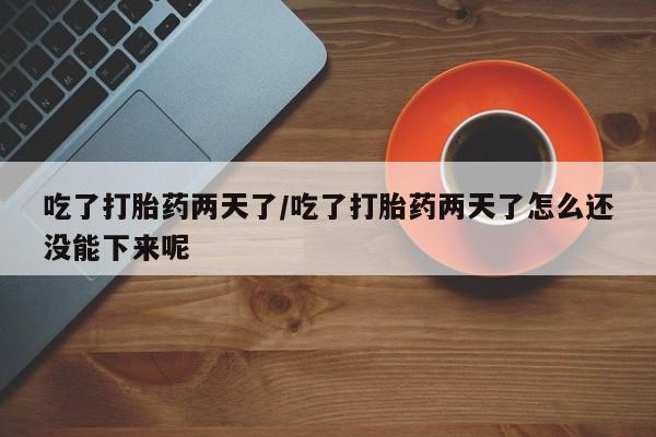 卖打胎药的微信吃了打胎药两天了/吃了打胎药两天了怎么还没能下来呢