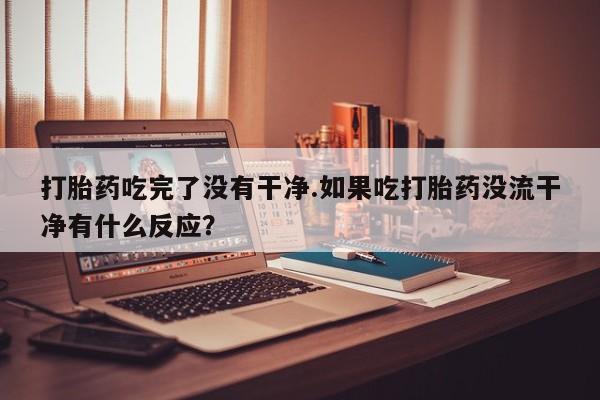 卖打胎药的微信打胎药吃完了没有干净.如果吃打胎药没流干净有什么反应？