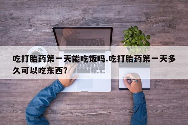 卖打胎药的微信吃打胎药第一天能吃饭吗.吃打胎药第一天多久可以吃东西？