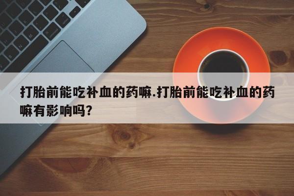 卖打胎药的微信打胎前能吃补血的药嘛.打胎前能吃补血的药嘛有影响吗？