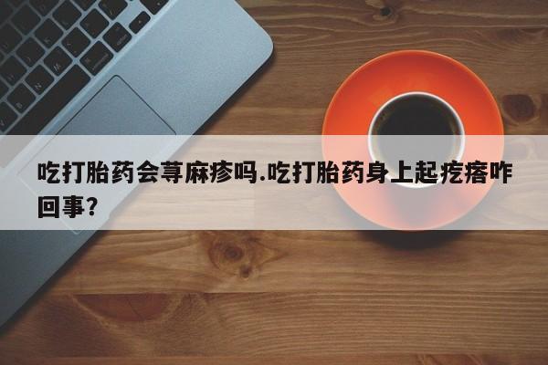 卖打胎药的微信吃打胎药会荨麻疹吗.吃打胎药身上起疙瘩咋回事？