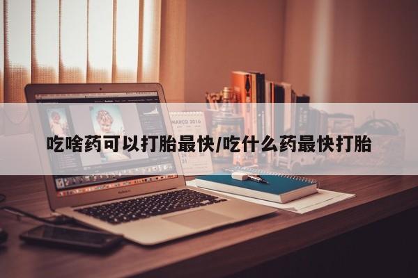 卖打胎药的微信吃啥药可以打胎最快/吃什么药最快打胎