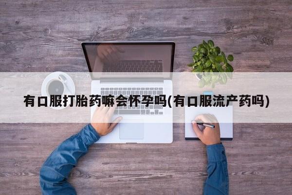 卖打胎药的微信有口服打胎药嘛会怀孕吗(有口服流产药吗)