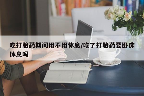 卖打胎药的微信吃打胎药期间用不用休息/吃了打胎药要卧床休息吗