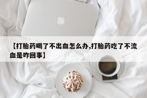 卖打胎药的微信【打胎药喝了不出血怎么办,打胎药吃了不流血是咋回事】