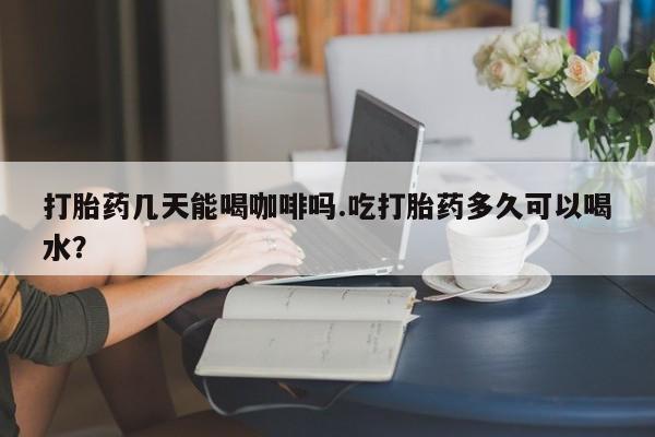 卖打胎药的微信打胎药几天能喝咖啡吗.吃打胎药多久可以喝水？