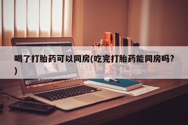 卖打胎药的微信喝了打胎药可以同房(吃完打胎药能同房吗?)