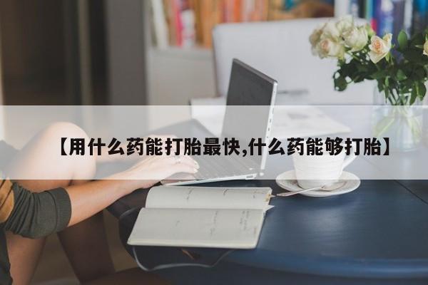 卖打胎药的微信【用什么药能打胎最快,什么药能够打胎】