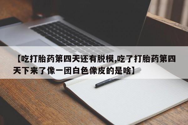 卖打胎药的微信【吃打胎药第四天还有脱模,吃了打胎药第四天下来了像一团白色像皮的是啥】
