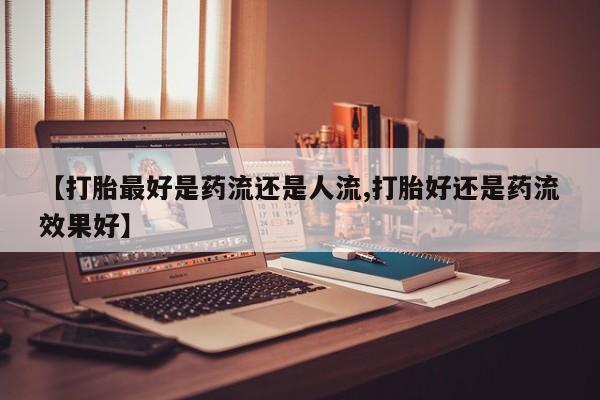 卖打胎药的微信【打胎最好是药流还是人流,打胎好还是药流效果好】