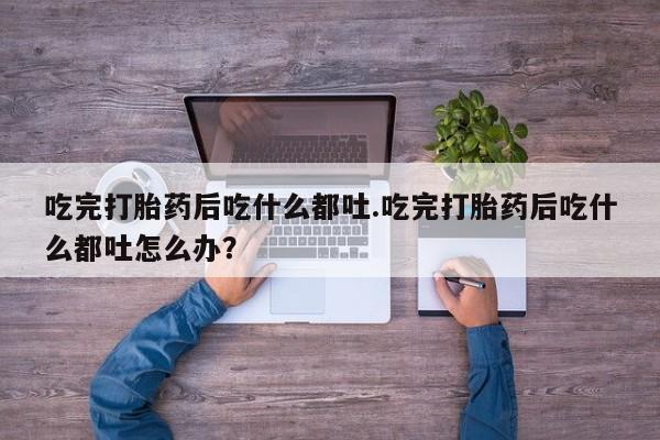 卖打胎药的微信吃完打胎药后吃什么都吐.吃完打胎药后吃什么都吐怎么办？