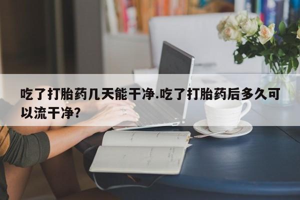 卖打胎药的微信吃了打胎药几天能干净.吃了打胎药后多久可以流干净？