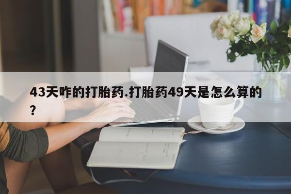 卖打胎药的微信43天咋的打胎药.打胎药49天是怎么算的？