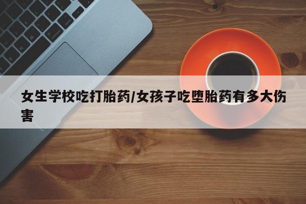 卖打胎药的微信女生学校吃打胎药/女孩子吃堕胎药有多大伤害