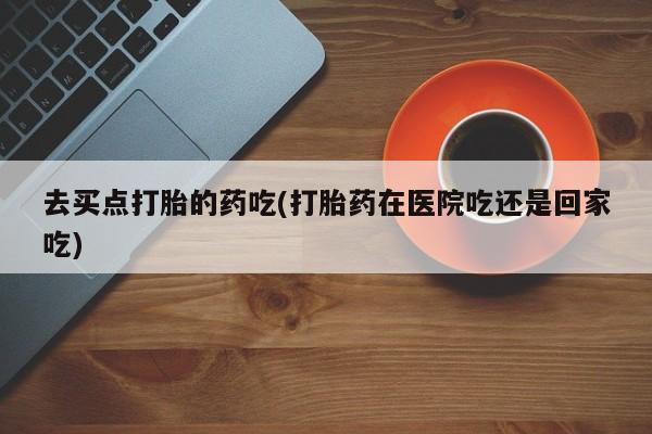 卖打胎药的微信去买点打胎的药吃(打胎药在医院吃还是回家吃)