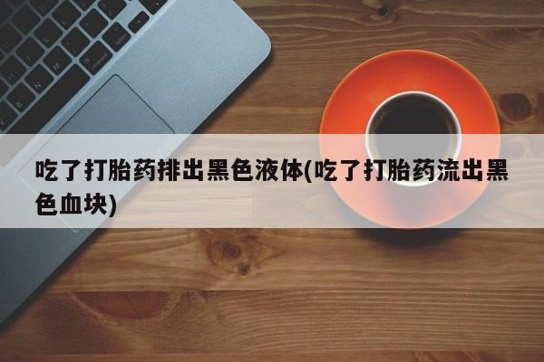 卖打胎药的微信吃了打胎药排出黑色液体(吃了打胎药流出黑色血块)
