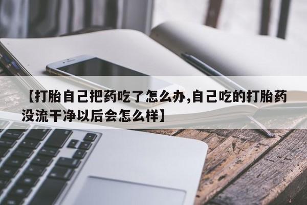 卖打胎药的微信【打胎自己把药吃了怎么办,自己吃的打胎药没流干净以后会怎么样】