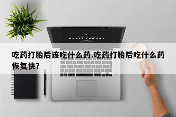 卖打胎药的微信吃药打胎后该吃什么药.吃药打胎后吃什么药恢复快？