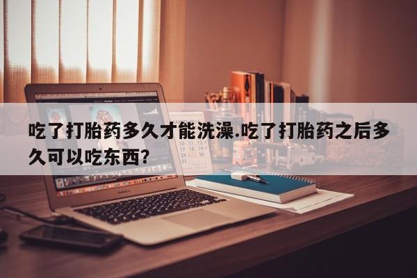 卖打胎药的微信吃了打胎药多久才能洗澡.吃了打胎药之后多久可以吃东西？