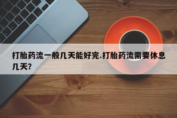 卖打胎药的微信打胎药流一般几天能好完.打胎药流需要休息几天？