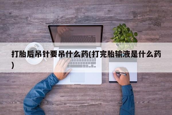 卖打胎药的微信打胎后吊针要吊什么药(打完胎输液是什么药)