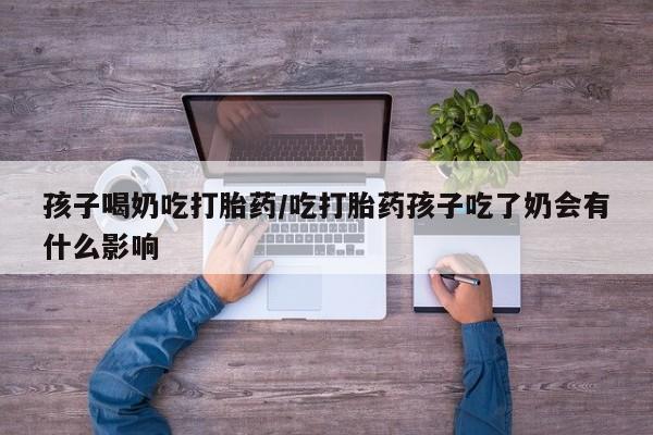 卖打胎药的微信孩子喝奶吃打胎药/吃打胎药孩子吃了奶会有什么影响