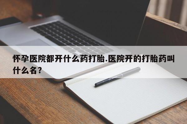 卖打胎药的微信怀孕医院都开什么药打胎.医院开的打胎药叫什么名？