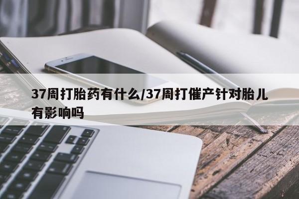 卖打胎药的微信37周打胎药有什么/37周打催产针对胎儿有影响吗