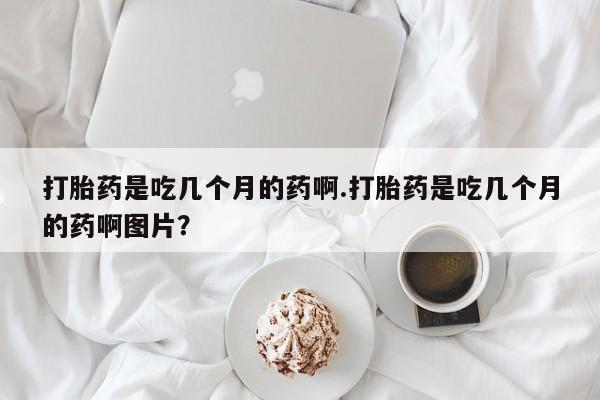 卖打胎药的微信打胎药是吃几个月的药啊.打胎药是吃几个月的药啊图片？