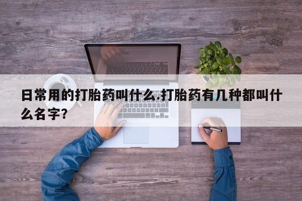 卖打胎药的微信日常用的打胎药叫什么.打胎药有几种都叫什么名字？