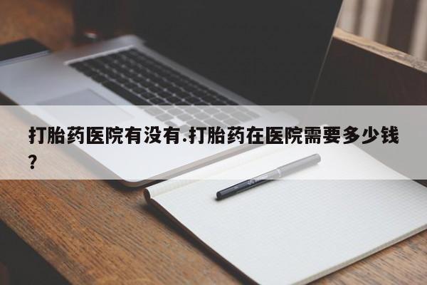 卖打胎药的微信打胎药医院有没有.打胎药在医院需要多少钱？