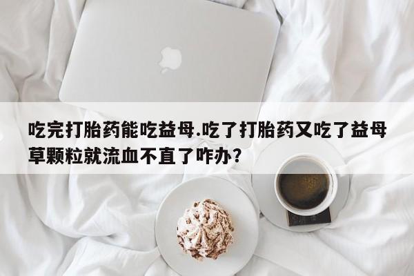 卖打胎药的微信吃完打胎药能吃益母.吃了打胎药又吃了益母草颗粒就流血不直了咋办？