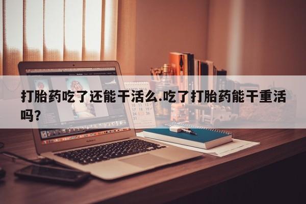 卖打胎药的微信打胎药吃了还能干活么.吃了打胎药能干重活吗？