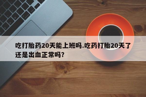 卖打胎药的微信吃打胎药20天能上班吗.吃药打胎20天了还是出血正常吗？