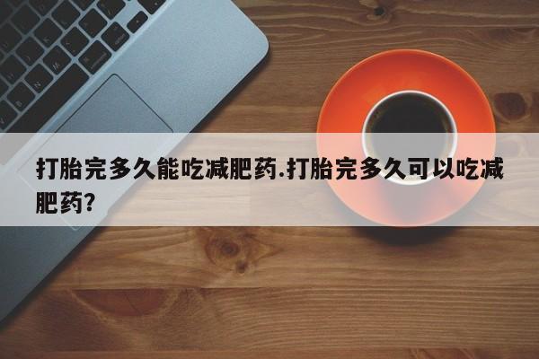 卖打胎药的微信打胎完多久能吃减肥药.打胎完多久可以吃减肥药？