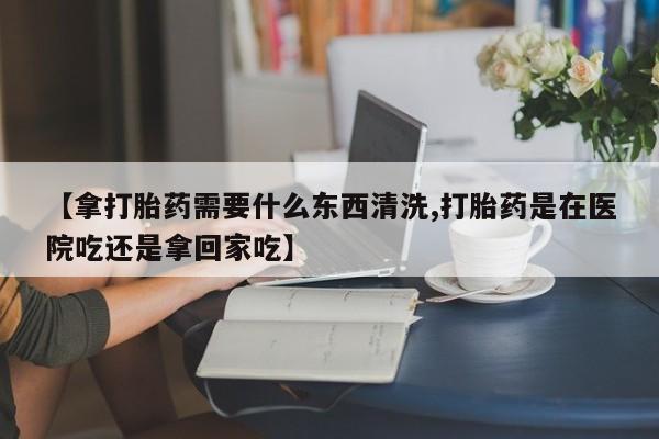 卖打胎药的微信【拿打胎药需要什么东西清洗,打胎药是在医院吃还是拿回家吃】