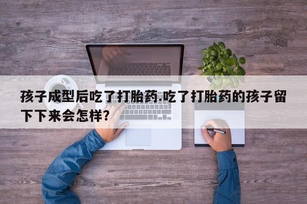 卖打胎药的微信孩子成型后吃了打胎药.吃了打胎药的孩子留下下来会怎样？