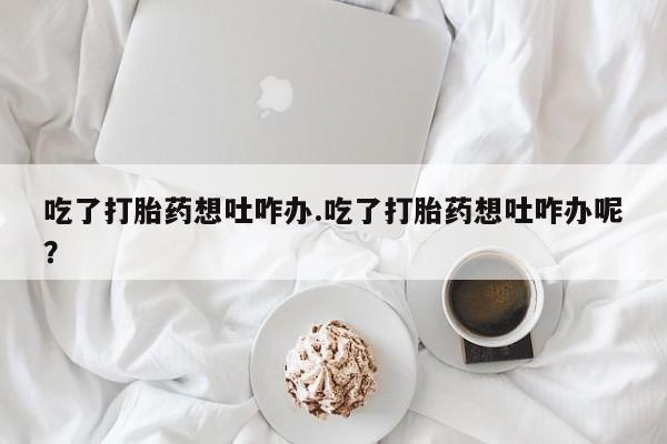 卖打胎药的微信吃了打胎药想吐咋办.吃了打胎药想吐咋办呢？