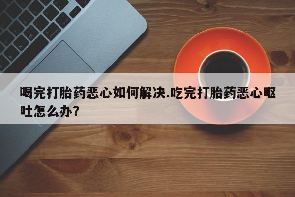 卖打胎药的微信喝完打胎药恶心如何解决.吃完打胎药恶心呕吐怎么办？