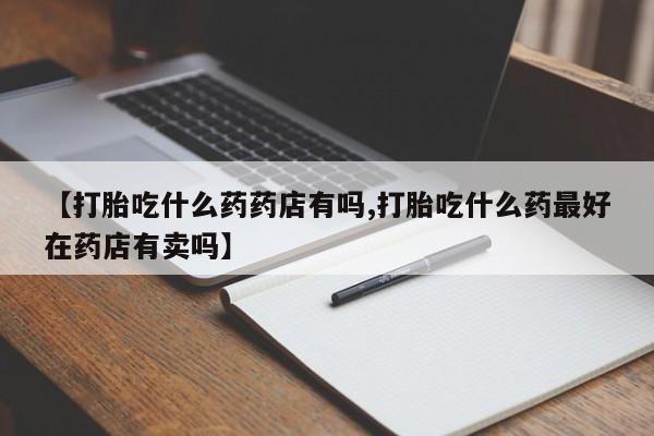 卖打胎药的微信【打胎吃什么药药店有吗,打胎吃什么药最好在药店有卖吗】