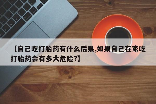 卖打胎药的微信【自己吃打胎药有什么后果,如果自己在家吃打胎药会有多大危险?】